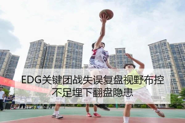 EDG关键团战失误复盘视野布控不足埋下翻盘隐患